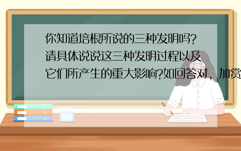 你知道培根所说的三种发明吗?请具体说说这三种发明过程以及它们所产生的重大影响?如回答对，加赏200分。