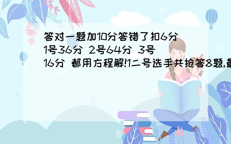 答对一题加10分答错了扣6分1号36分 2号64分 3号16分 都用方程解!1二号选手共抢答8题,最后得分64分,她答对了几题?2一号选手共抢答10题,最后得分36分,他答错了几题?3三号选手共抢答10题,最后得