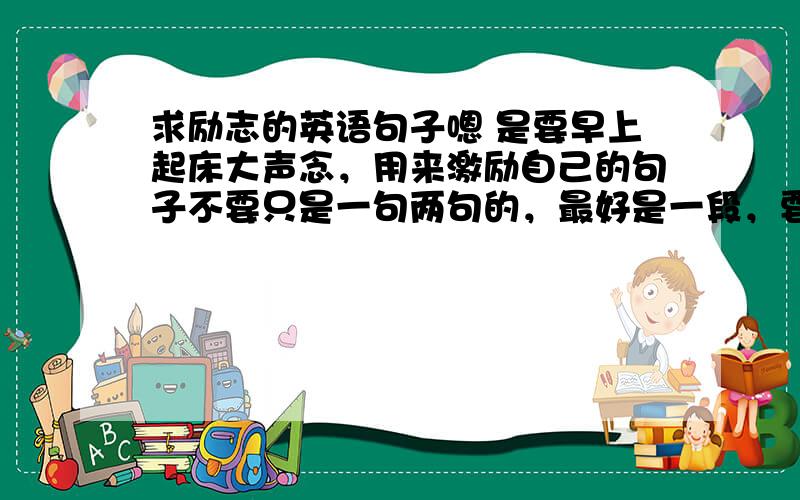 求励志的英语句子嗯 是要早上起床大声念，用来激励自己的句子不要只是一句两句的，最好是一段，要主语是我的，不要什么somebody man，之类的，要主语是“I”的