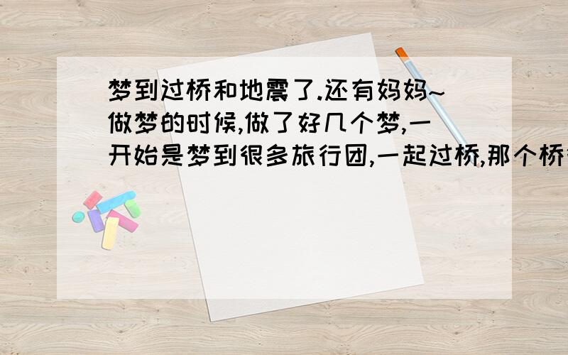 梦到过桥和地震了.还有妈妈~做梦的时候,做了好几个梦,一开始是梦到很多旅行团,一起过桥,那个桥很高,我有恐高症,过桥的时候特别害怕,怕掉下去,在极度恐慌和紧张的气氛下,我还是成功的