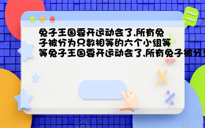 兔子王国要开运动会了,所有兔子被分为只数相等的六个小组等等兔子王国要开运动会了,所有兔子被分为只数相等的六个小组.现从每个小组中选出12只兔子参加跳跃接力比赛,结果剩下的兔子