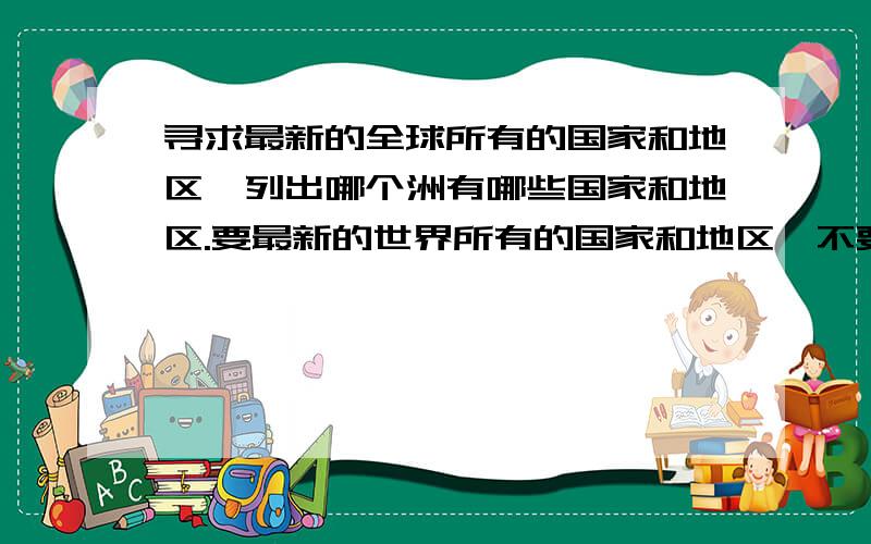 寻求最新的全球所有的国家和地区,列出哪个洲有哪些国家和地区.要最新的世界所有的国家和地区,不要之前的,因为有漏洞,也不要网址,如：哪个大洲包括哪些国家和地区.就像亚洲有东亚包括