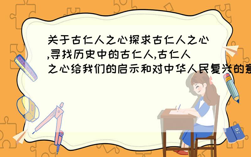 关于古仁人之心探求古仁人之心,寻找历史中的古仁人,古仁人之心给我们的启示和对中华人民复兴的意义,1500字左右,不限字数吧。越多越好。......