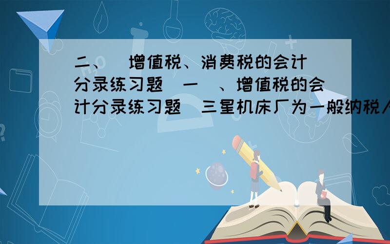 二、  增值税、消费税的会计分录练习题（一）、增值税的会计分录练习题  三星机床厂为一般纳税人,按月缴纳增值税.1月份发生下列经济业务：1、1月6日,向本市第三铸造厂购进铸铁一批,增