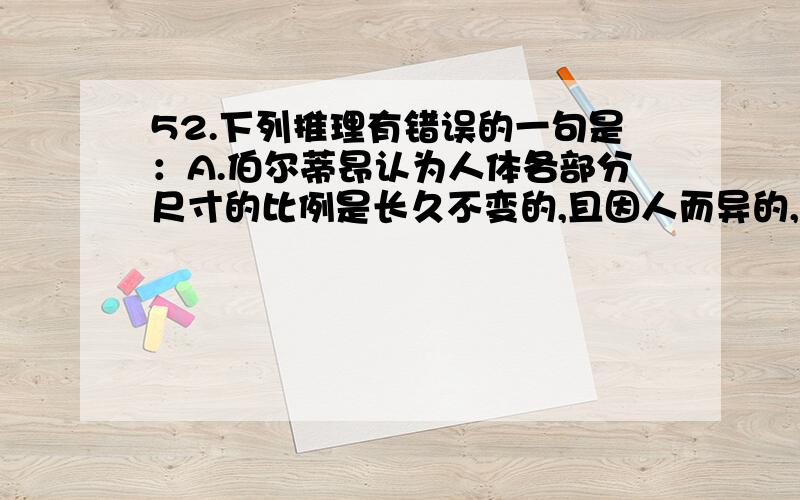 52.下列推理有错误的一句是：A.伯尔蒂昂认为人体各部分尺寸的比例是长久不变的,且因人而异的,据此可以查出重复犯罪的罪犯.有一次,他查出名叫杜邦的犯罪分子同已释放的马尔顿身体各部