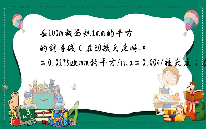 长100m截面积1mm的平方的铜导线（在20摄氏度时,p=0.0175欧mm的平方/m,a=0.004/摄氏度）在50摄氏度时的...长100m截面积1mm的平方的铜导线（在20摄氏度时,p=0.0175欧mm的平方/m,a=0.004/摄氏度）在50摄氏度