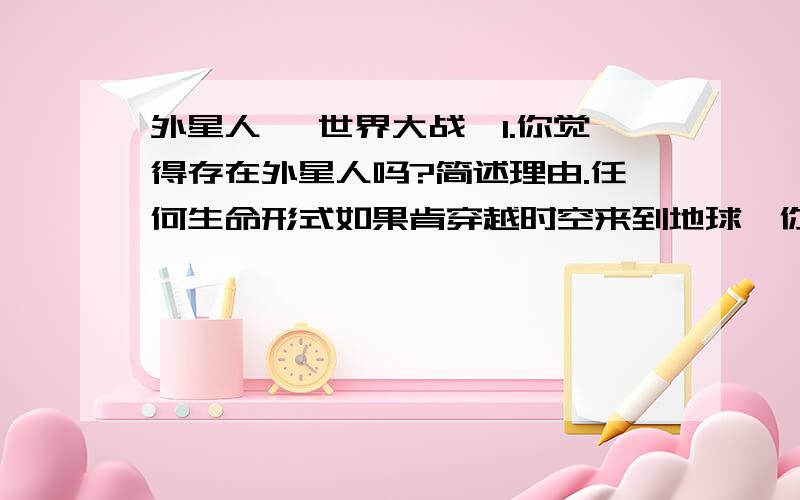 外星人 《世界大战》1.你觉得存在外星人吗?简述理由.任何生命形式如果肯穿越时空来到地球,你认为其目是征服、探索还是维和?为什么?2.你觉得《空中怪车》是外星人的飞碟还是只是一种自