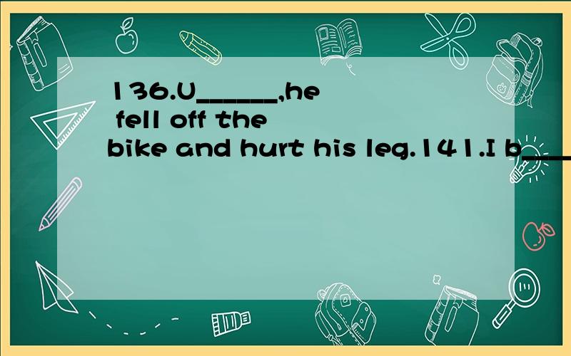 136.U______,he fell off the bike and hurt his leg.141.I b______ a souvenir for my friend yesterday.146.He usually l______ to the music after supper.164.I h________ a bowl of noodles for lunch.167.I helped Sally _______(买) a new watch.175.It’s not