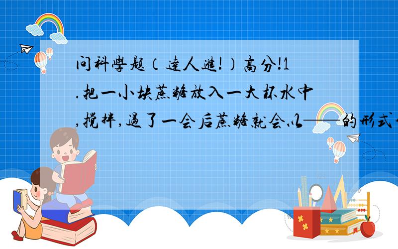 问科学题（达人进!）高分!1.把一小块蔗糖放入一大杯水中,搅拌,过了一会后蔗糖就会以——的形式分散在水中.2.在量筒内分别加入20ml清水和20ml酒精,搅拌混合后液体的体积小于40ml,这一项实