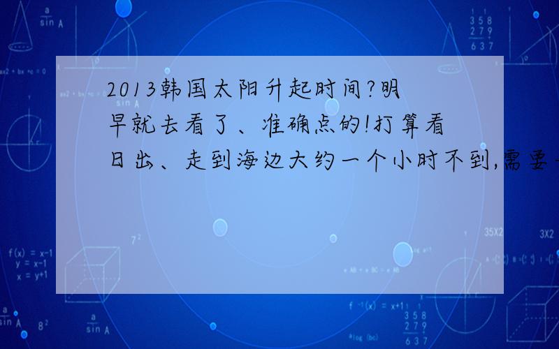 2013韩国太阳升起时间?明早就去看了、准确点的!打算看日出、走到海边大约一个小时不到,需要一个准确太阳升起时间!