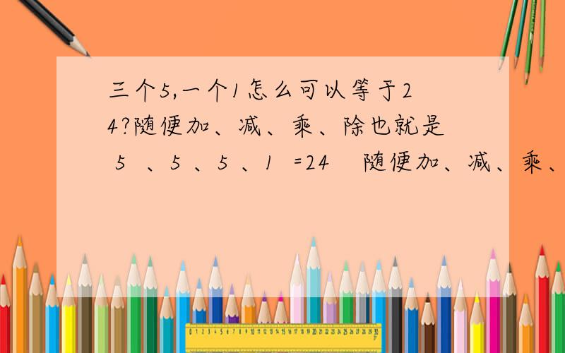 三个5,一个1怎么可以等于24?随便加、减、乘、除也就是 5  、5 、5 、1  =24    随便加、减、乘、除。。