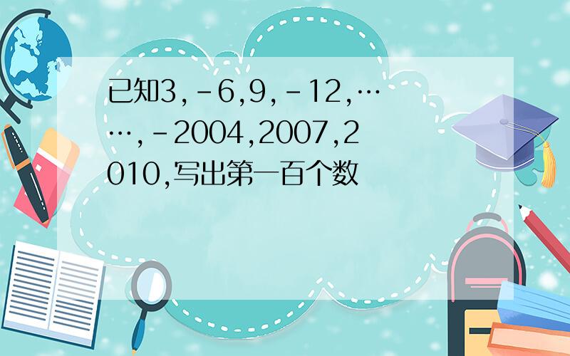 已知3,-6,9,-12,……,-2004,2007,2010,写出第一百个数