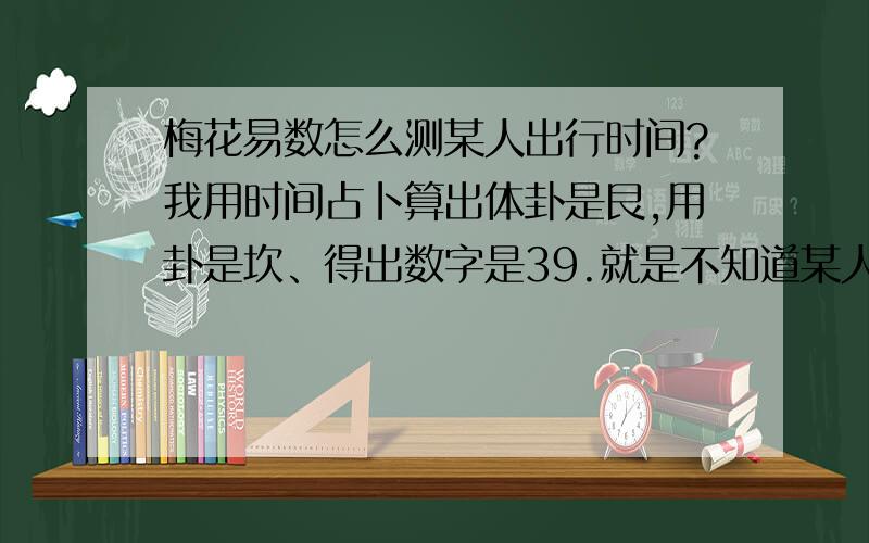 梅花易数怎么测某人出行时间?我用时间占卜算出体卦是艮,用卦是坎、得出数字是39.就是不知道某人出行的准确时间,请高手教导教导.