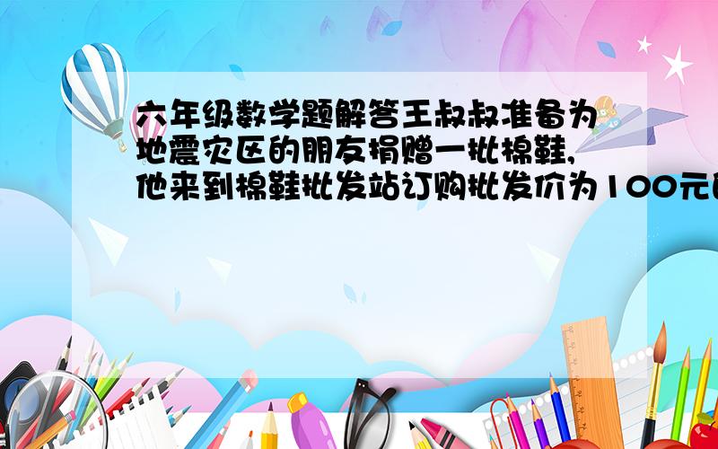 六年级数学题解答王叔叔准备为地震灾区的朋友捐赠一批棉鞋,他来到棉鞋批发站订购批发价为100元的棉鞋80双