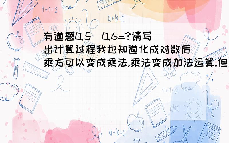 有道题0.5^0.6=?请写出计算过程我也知道化成对数后乘方可以变成乘法,乘法变成加法运算.但怎么也弄不对.注意：要写出计算过程。