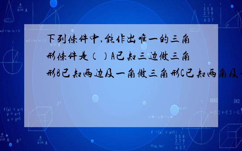 下列条件中,能作出唯一的三角形条件是（）A已知三边做三角形B已知两边及一角做三角形C已知两角及一边做三角形D已知一锐角和一直角边作直角三角形请说明原因