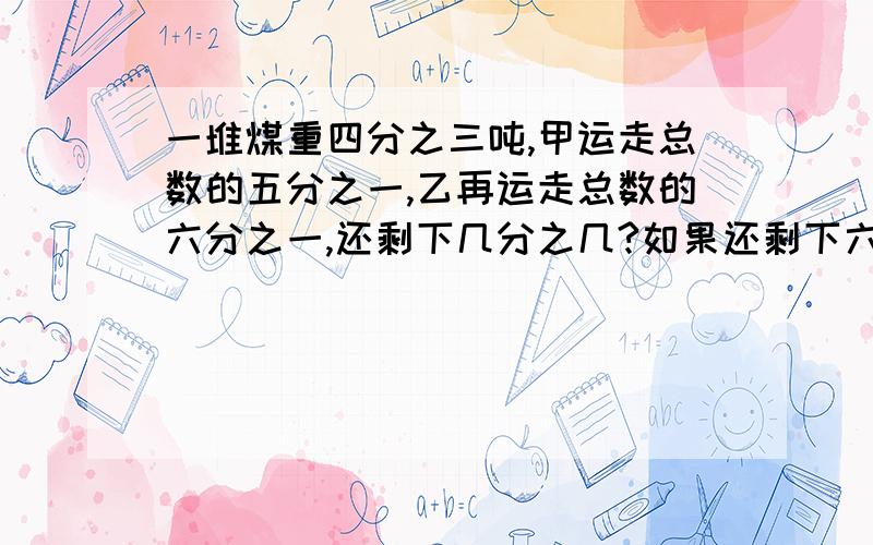 一堆煤重四分之三吨,甲运走总数的五分之一,乙再运走总数的六分之一,还剩下几分之几?如果还剩下六分之一吨,甲乙共运走多少吨?