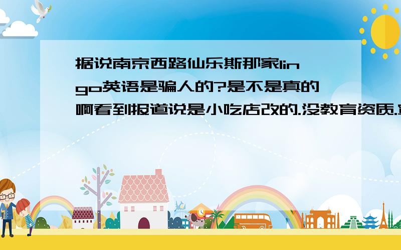 据说南京西路仙乐斯那家lingo英语是骗人的?是不是真的啊看到报道说是小吃店改的.没教育资质.宣传的真好,还沪上知名英语角