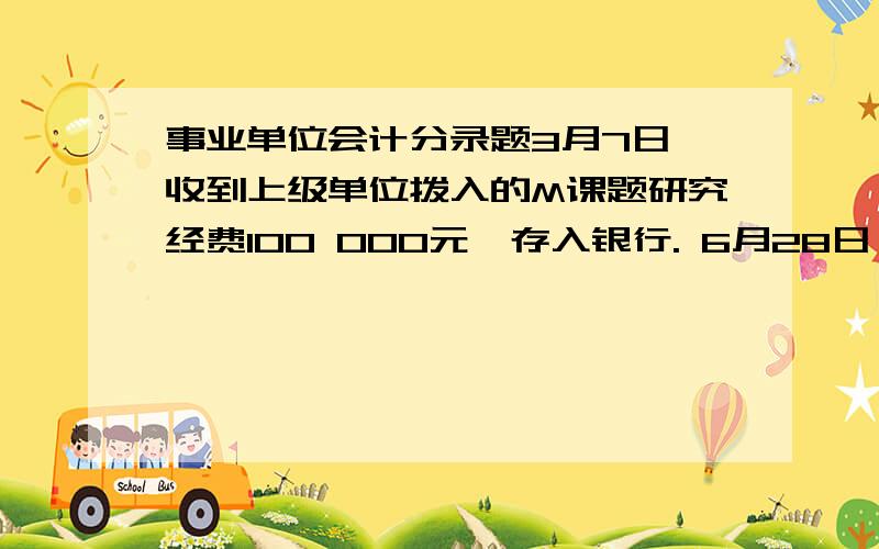 事业单位会计分录题3月7日,收到上级单位拨入的M课题研究经费100 000元,存入银行. 6月28日,M课题研究完成,用去研究经费76 000元.余款按规定60%留归本单位所有,40%缴回财政专户. 以上的分录怎么