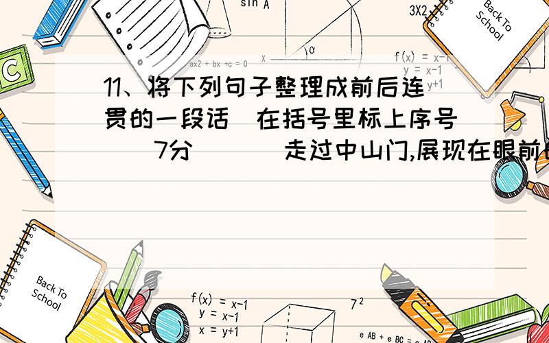 11、将下列句子整理成前后连贯的一段话（在括号里标上序号）（7分）（ ）走过中山门,展现在眼前的是一条林荫大道.（ ）一大早,我兴致勃勃地去瞻仰中山陵.（ ）两边树林深处,还不断传