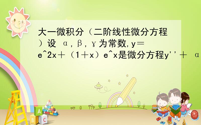 大一微积分（二阶线性微分方程）设 α,β,γ为常数,y＝e^2x＋（1＋x）e^x是微分方程y''＋ αy'＋βy＝γe^x的一个特解,求 α,β,γ.