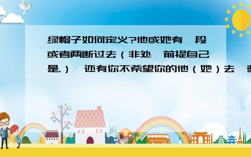 绿帽子如何定义?他或她有一段或者两断过去（非处,前提自己是.）,还有你不希望你的他（她）去一些娱乐场所,比如迪厅,ktv等地,但是他（她）还是北着自己去.希望大家说一下自己的感受.你