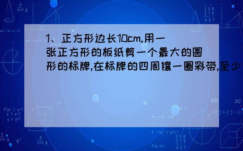 1、正方形边长10cm.用一张正方形的板纸剪一个最大的圆形的标牌,在标牌的四周镶一圈彩带,至少需要多长的彩带?2、奇奇的铁环直径是60厘米,从运动场东端滚到西端转了90圈；妙妙的铁环直径