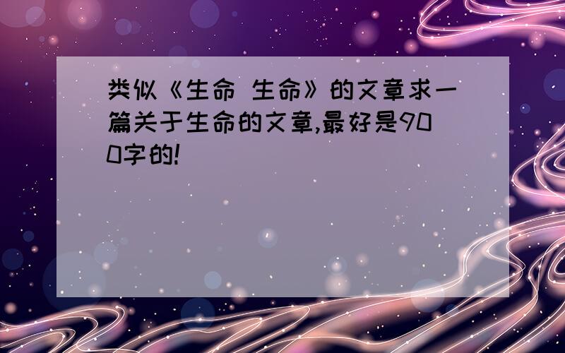 类似《生命 生命》的文章求一篇关于生命的文章,最好是900字的!