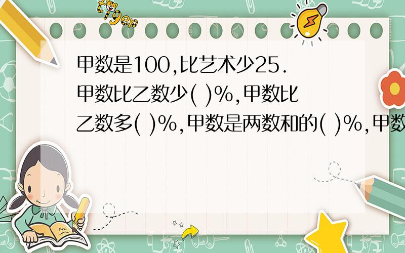 甲数是100,比艺术少25.甲数比乙数少( )%,甲数比乙数多( )%,甲数是两数和的( )%,甲数比两数和少（）%