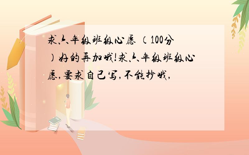 求六年级班级心愿 （100分）好的再加哦!求六年级班级心愿,要求自己写,不能抄哦,