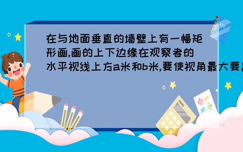 在与地面垂直的墙壁上有一幅矩形画,画的上下边缘在观察者的水平视线上方a米和b米,要使视角最大要离墙多