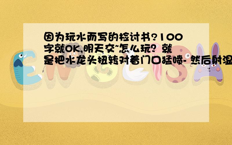 因为玩水而写的检讨书?100字就OK,明天交~怎么玩？就是把水龙头扭转对着门口猛喷- 然后射湿了人家裤子..【在学校玩，