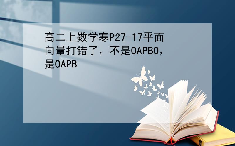 高二上数学寒P27-17平面向量打错了，不是OAPBO，是OAPB