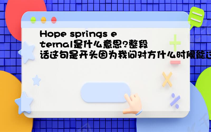 Hope springs eternal是什么意思?整段话这句是开头因为我问对方什么时候能过来,希望他尽快过来,现在春天刚到.为什么spring要用复数,这句话是表明对方春天之前回来,还是春天过完了来,还是,希望