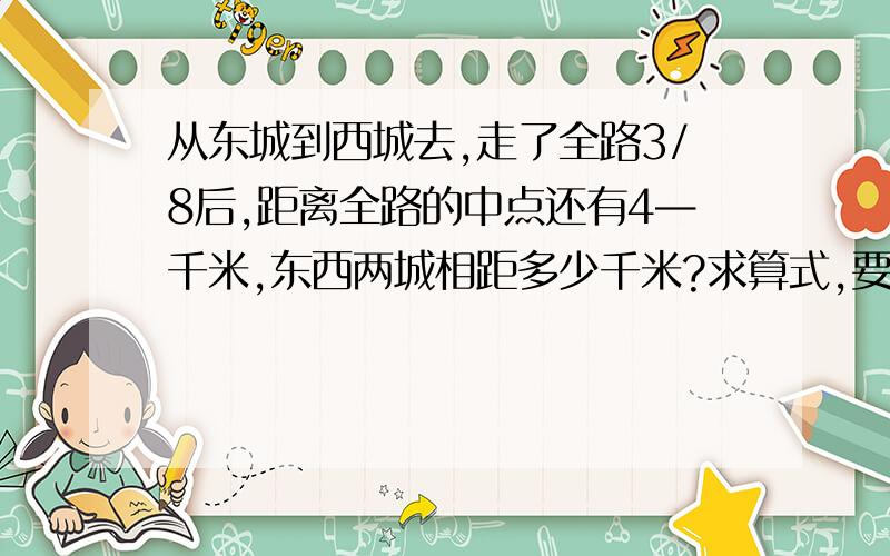 从东城到西城去,走了全路3/8后,距离全路的中点还有4—千米,东西两城相距多少千米?求算式,要一步一步得算