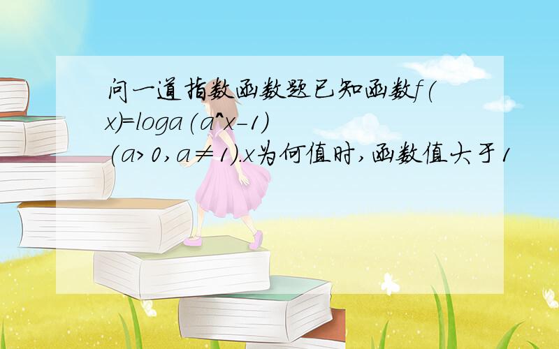 问一道指数函数题已知函数f(x)=loga(a^x-1)(a>0,a≠1).x为何值时,函数值大于1