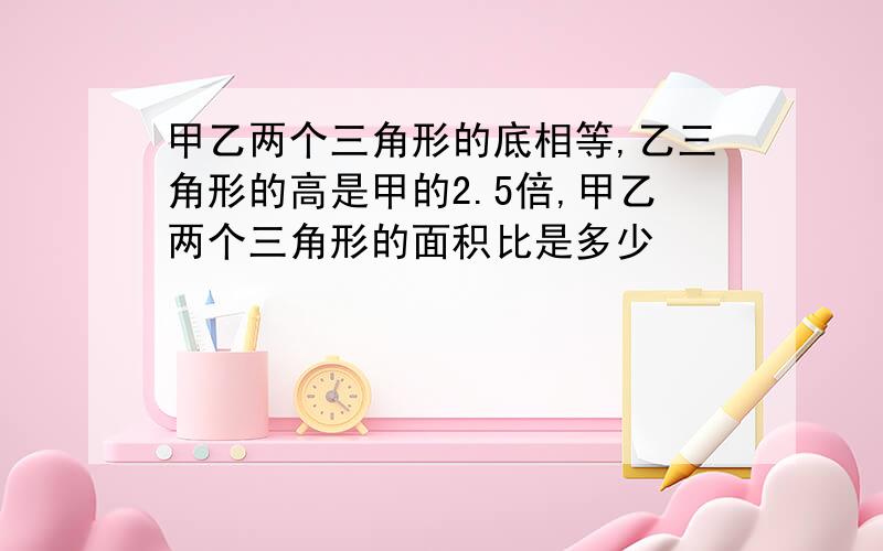 甲乙两个三角形的底相等,乙三角形的高是甲的2.5倍,甲乙两个三角形的面积比是多少