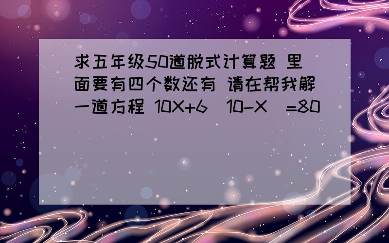 求五年级50道脱式计算题 里面要有四个数还有 请在帮我解一道方程 10X+6（10-X）=80