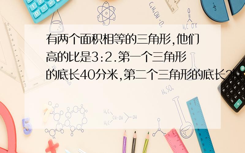 有两个面积相等的三角形,他们高的比是3:2.第一个三角形的底长40分米,第二个三角形的底长?kuai要具体算式