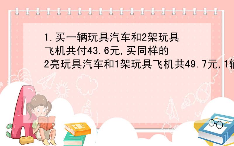 1.买一辆玩具汽车和2架玩具飞机共付43.6元,买同样的2亮玩具汽车和1架玩具飞机共49.7元,1辆玩具汽车和一辆玩具飞机各多少元