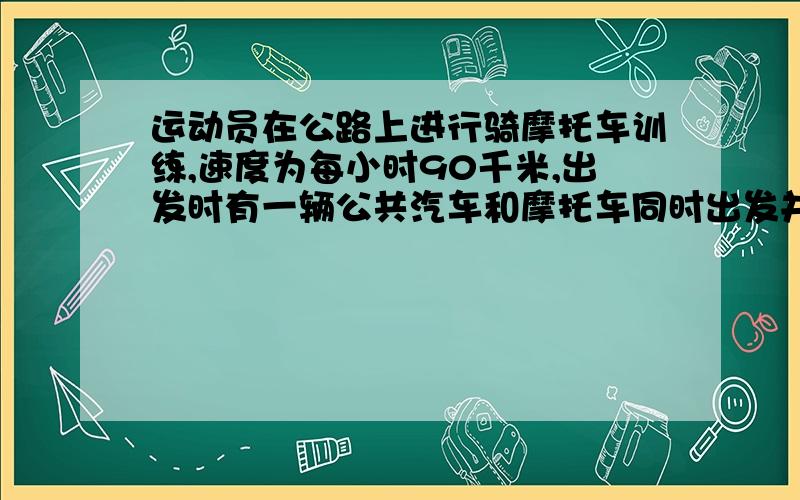 运动员在公路上进行骑摩托车训练,速度为每小时90千米,出发时有一辆公共汽车和摩托车同时出发并同向行驶.公共汽车的行驶速度为每小时60千米,摩托车跑完80千米掉头返回,途中和公共汽车