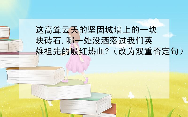 这高耸云天的坚固城墙上的一块块砖石,哪一处没洒落过我们英雄祖先的殷红热血?（改为双重否定句）