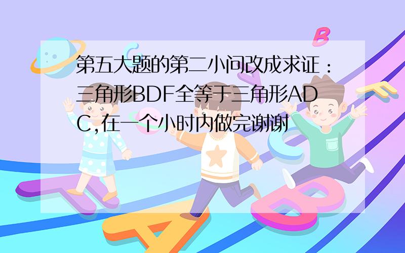 第五大题的第二小问改成求证：三角形BDF全等于三角形ADC,在一个小时内做完谢谢