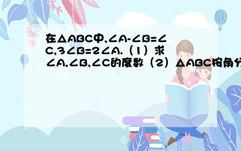 在△ABC中,∠A-∠B=∠C,3∠B=2∠A.（1）求∠A,∠B,∠C的度数（2）△ABC按角分类,属于什么三角形?