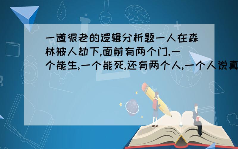 一道很老的逻辑分析题一人在森林被人劫下,面前有两个门,一个能生,一个能死,还有两个人,一个人说真话,一个人说假话.这个人只有一次机会,问一句什么话能猜出哪个门生,哪个人说真话