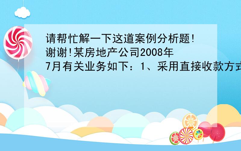 请帮忙解一下这道案例分析题!谢谢!某房地产公司2008年7月有关业务如下：1、采用直接收款方式销售现房取得价款收入500万元,以预售款方式销售商品房,合同规定的价款150万,本月取得预收款90