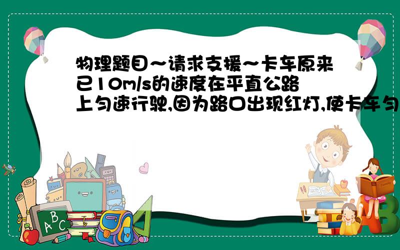 物理题目～请求支援～卡车原来已10m/s的速度在平直公路上匀速行驶,因为路口出现红灯,使卡车匀减速前进,当车减速到2m/s是,交通灯转为绿灯,司机当即停止刹车.并且只用了减速过程的一半时