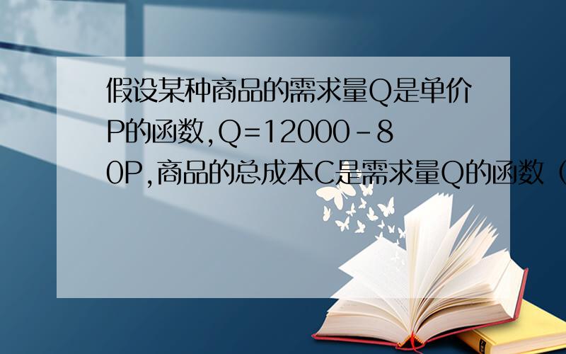 假设某种商品的需求量Q是单价P的函数,Q=12000-80P,商品的总成本C是需求量Q的函数（在补充后面）假设某种商品的需求量Q是单价P的函数,Q=12000-80P,商品的总成本C是需求量Q的函数：C=25000-48Q.试求