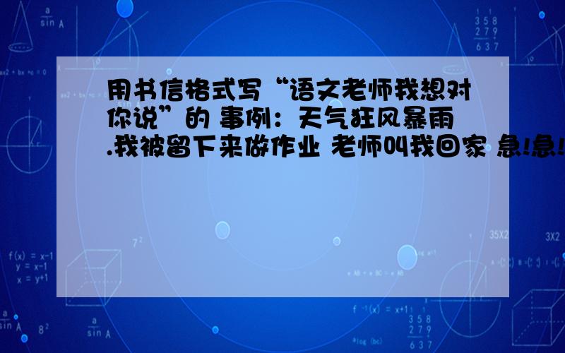 用书信格式写“语文老师我想对你说”的 事例：天气狂风暴雨.我被留下来做作业 老师叫我回家 急!急!