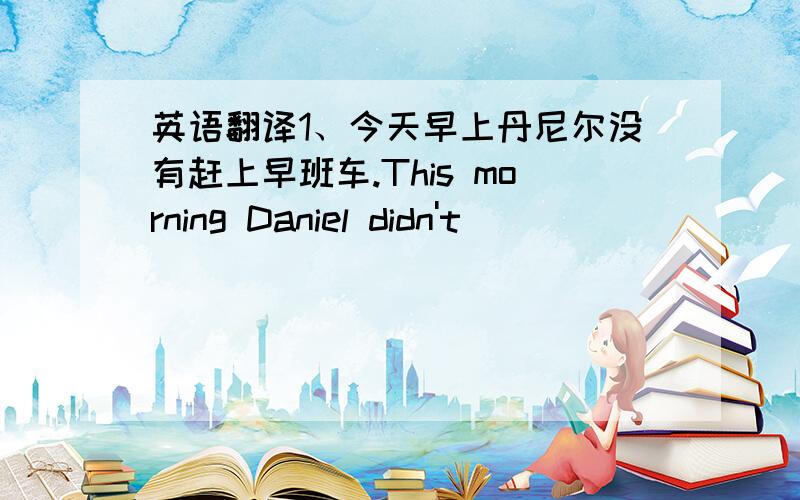 英语翻译1、今天早上丹尼尔没有赶上早班车.This morning Daniel didn't _____ _____ _____ ______.